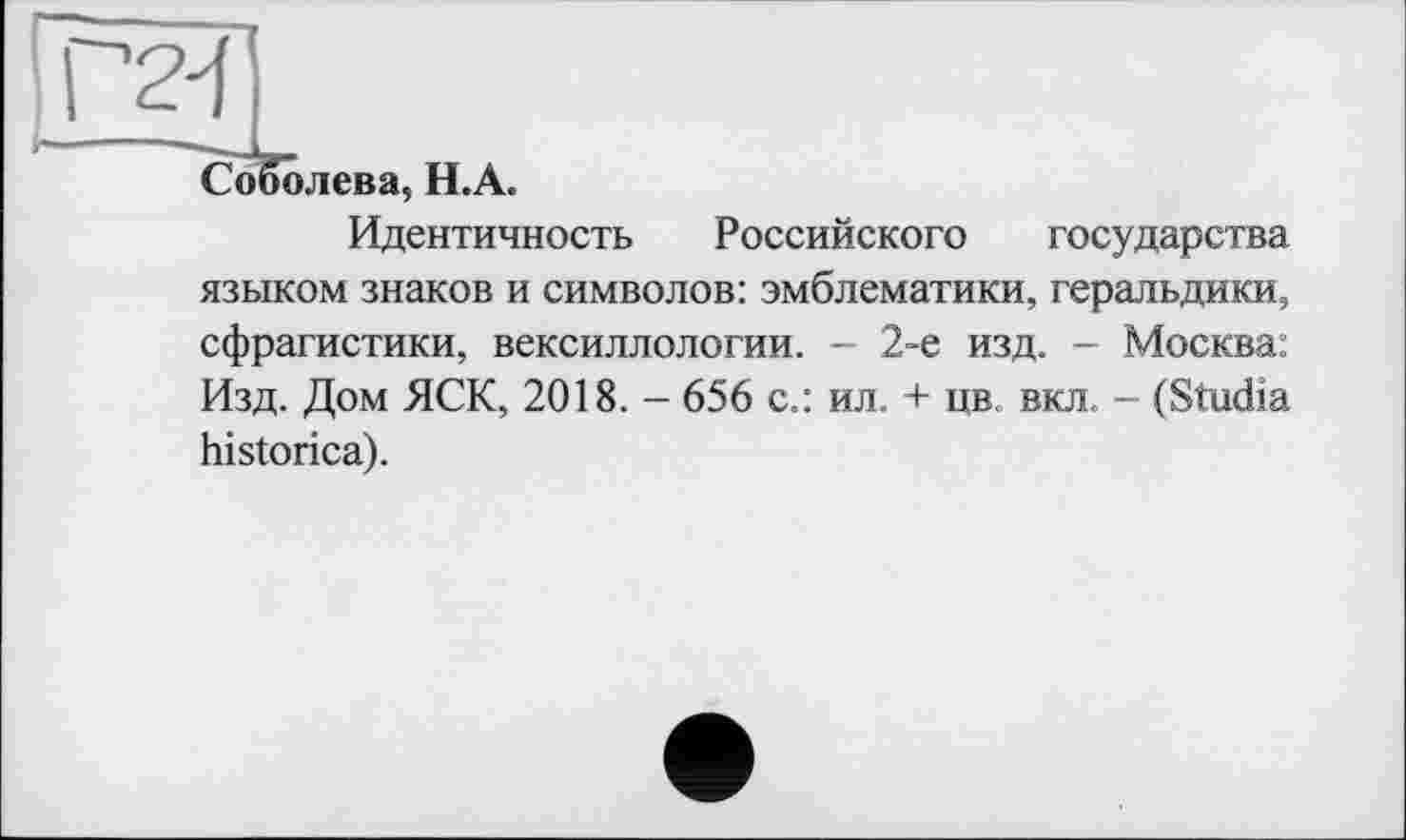 ﻿г
Соболева, Н.А.
Идентичность Российского государства языком знаков и символов: эмблематики, геральдики, сфрагистики, вексиллологии. - 2-е изд. - Москва: Изд. Дом ЯСК, 2018. - 656 с.: ил. + цв. вкл. - (Studia historica).